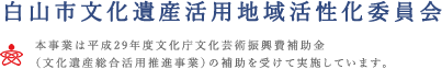 白山市文化遺産活用地域活性化委員会　本事業は平成29年度文化庁文化芸術振興費補助金（文化遺産総合活用推進事業）の補助を受けて実施しています。